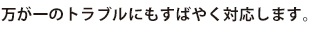 万が一のトラブルにもすばやく対応します。