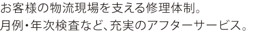 お客様の物流現場を支える修理体制。月例・年次検査など、充実のアフターサービス。