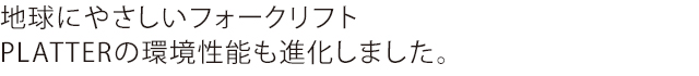 地球にやさしいフォークリフトPLATTERの環境性能も進化しました。