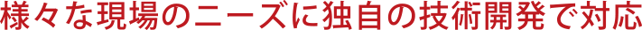 様々な現場のニーズに独自の技術開発で対応