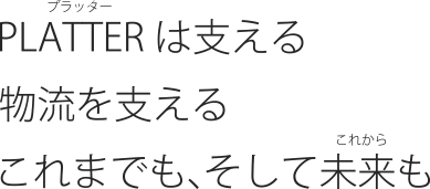 PLATTER（プラッター）は支える 物流を支える これまでも、そして未来（これから）も