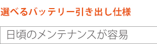 選べるバッテリー引き出し仕様 日頃のメンテナンスが容易