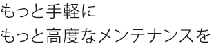 もっと手軽にもっと高度なメンテナンスを