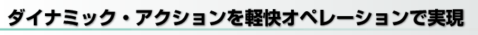 ダイナミック・アクションを軽快オペレーションで実現