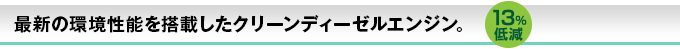 最新の環境性能を搭載したクリーンディーゼルエンジン。13%低減