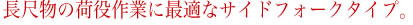 長尺物の荷役作業に最適なサイドフォークタイプ。