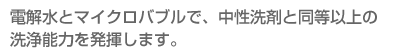 電解水とマイクロバブルで、中性洗剤と同等以上の洗浄能力を発揮します。